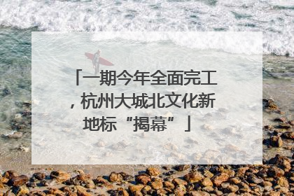 一期今年全面完工，杭州大城北文化新地标“揭幕”