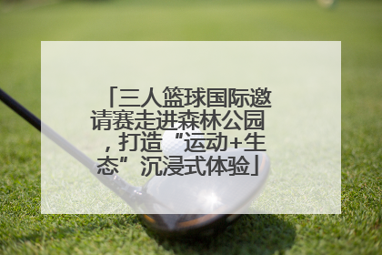 三人篮球国际邀请赛走进森林公园，打造“运动+生态”沉浸式体验