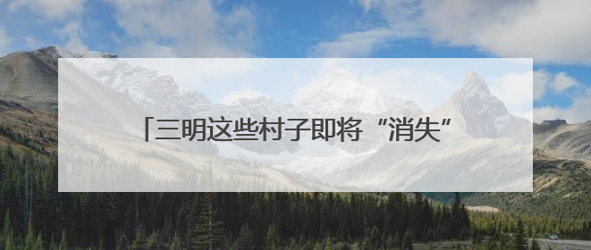 三明这些村子即将“消失”？看完才知道是“重生”！