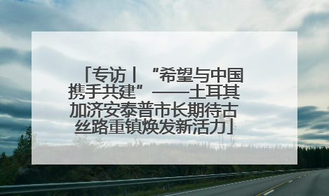 专访丨“希望与中国携手共建”——土耳其加济安泰普市长期待古丝路重镇焕发新活力