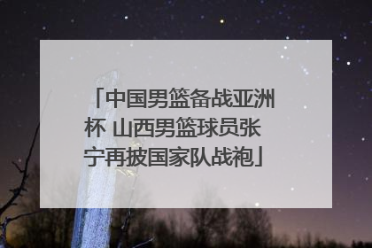 中国男篮备战亚洲杯 山西男篮球员张宁再披国家队战袍
