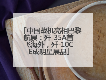 中国战机亮相巴黎航展：歼-35A首飞海外，歼-10CE成明星展品