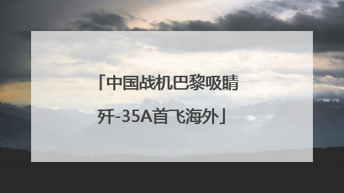 中国战机巴黎吸睛 歼-35A首飞海外