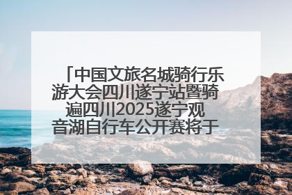 中国文旅名城骑行乐游大会四川遂宁站暨骑遍四川2025遂宁观音湖自行车公开赛将于6月22日开赛