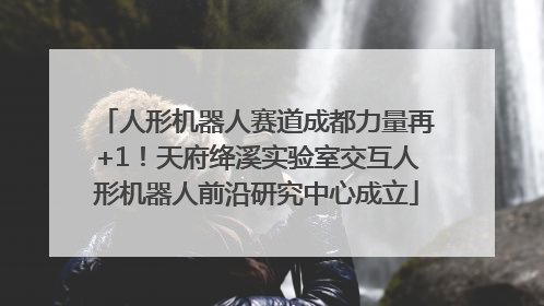 人形机器人赛道成都力量再+1！天府绛溪实验室交互人形机器人前沿研究中心成立