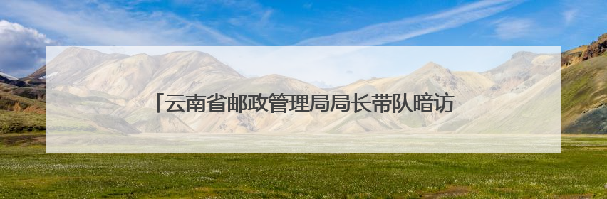 云南省邮政管理局局长带队暗访农村末端快递服务质量突出问题