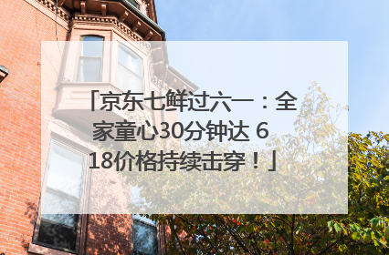 京东七鲜过六一：全家童心30分钟达 618价格持续击穿！