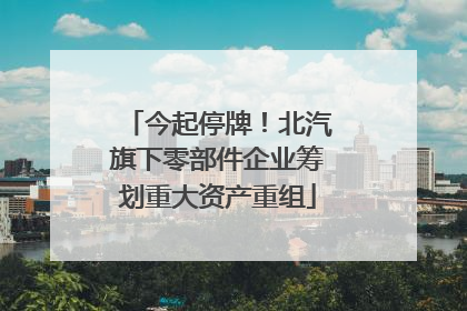 今起停牌！北汽旗下零部件企业筹划重大资产重组