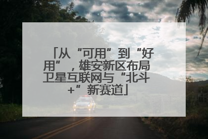 从“可用”到“好用”，雄安新区布局卫星互联网与“北斗+”新赛道