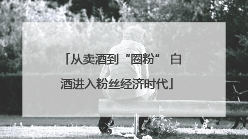从卖酒到“圈粉” 白酒进入粉丝经济时代
