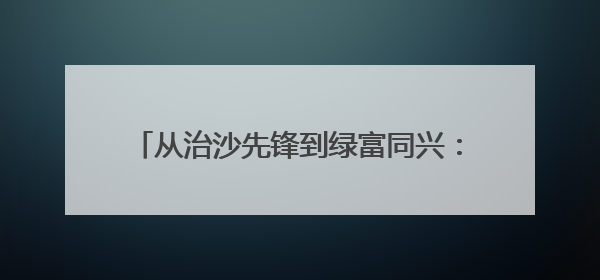 从治沙先锋到绿富同兴：新华林场绿色发展育新机