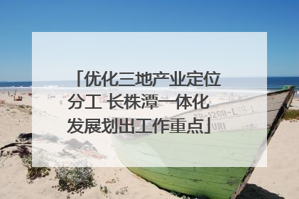 优化三地产业定位分工 长株潭一体化发展划出工作重点