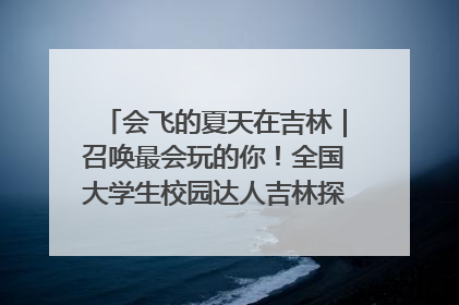 会飞的夏天在吉林｜召唤最会玩的你！全国大学生校园达人吉林探线活动招募中
