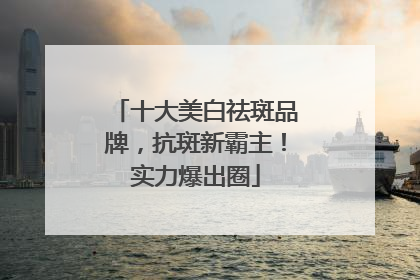 十大美白祛斑品牌，抗斑新霸主！实力爆出圈