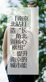 南京北站打造“长三角北翼核心枢纽”：提升南京的城市能级