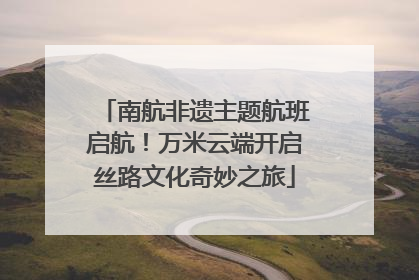 南航非遗主题航班启航！万米云端开启丝路文化奇妙之旅