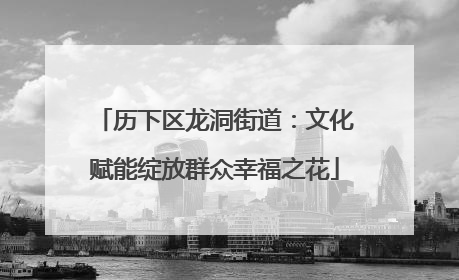 历下区龙洞街道：文化赋能绽放群众幸福之花