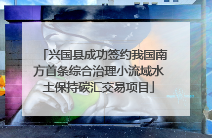兴国县成功签约我国南方首条综合治理小流域水土保持碳汇交易项目
