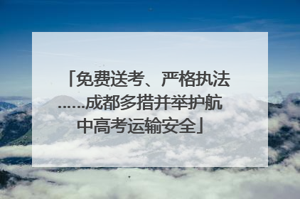 免费送考、严格执法……成都多措并举护航中高考运输安全