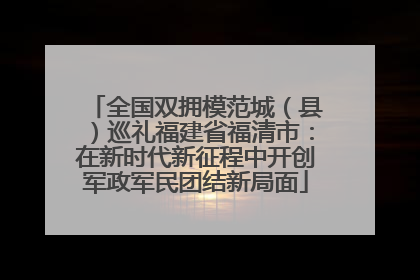 全国双拥模范城（县）巡礼福建省福清市：在新时代新征程中开创军政军民团结新局面