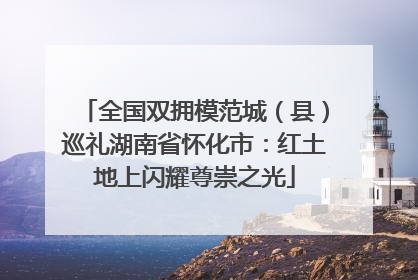 全国双拥模范城（县）巡礼湖南省怀化市：红土地上闪耀尊崇之光