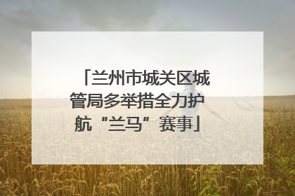 兰州市城关区城管局多举措全力护航“兰马”赛事