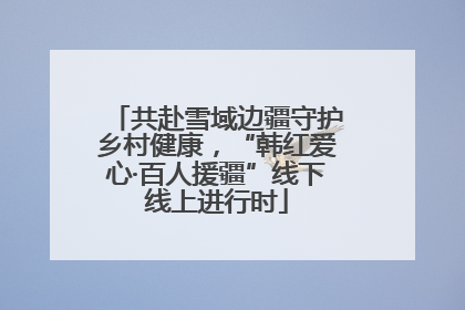 共赴雪域边疆守护乡村健康，“韩红爱心·百人援疆”线下线上进行时