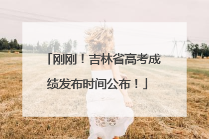 刚刚！吉林省高考成绩发布时间公布！