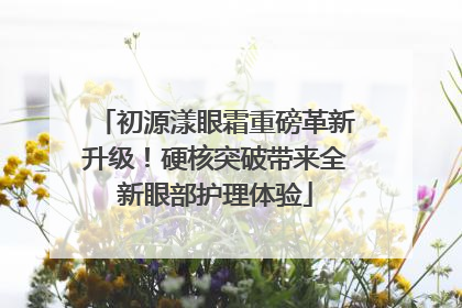 初源漾眼霜重磅革新升级！硬核突破带来全新眼部护理体验