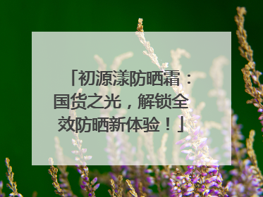 初源漾防晒霜：国货之光，解锁全效防晒新体验！