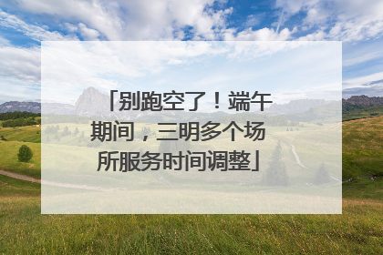 别跑空了！端午期间，三明多个场所服务时间调整