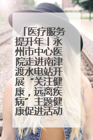 医疗服务提升年丨永州市中心医院走进南津渡水电站开展“关注健康，远离疾病”主题健康促进活动