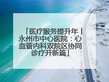 医疗服务提升年丨永州市中心医院：心血管内科双院区协同诊疗开新篇