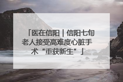 医在信阳｜信阳七旬老人接受高难度心脏手术“重获新生”