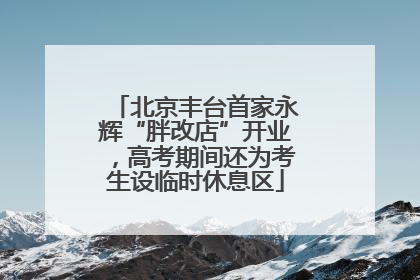 北京丰台首家永辉“胖改店”开业，高考期间还为考生设临时休息区