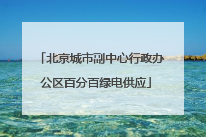北京城市副中心行政办公区百分百绿电供应