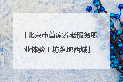 北京市首家养老服务职业体验工坊落地西城