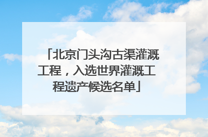 北京门头沟古渠灌溉工程，入选世界灌溉工程遗产候选名单
