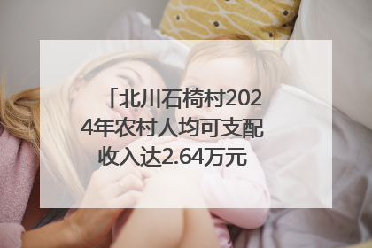 北川石椅村2024年农村人均可支配收入达2.64万元｜新闻发布最前线