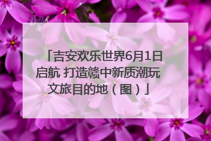 吉安欢乐世界6月1日启航 打造赣中新质潮玩文旅目的地（图）