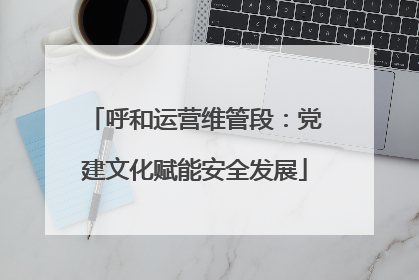 呼和运营维管段：党建文化赋能安全发展