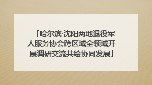 哈尔滨·沈阳两地退役军人服务协会跨区域全领域开展调研交流共绘协同发展