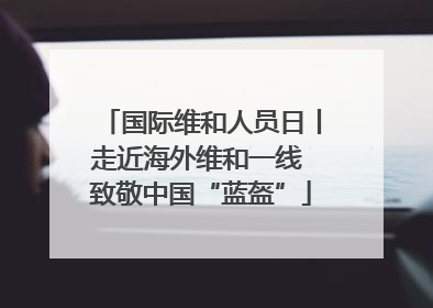 国际维和人员日丨走近海外维和一线 致敬中国“蓝盔”