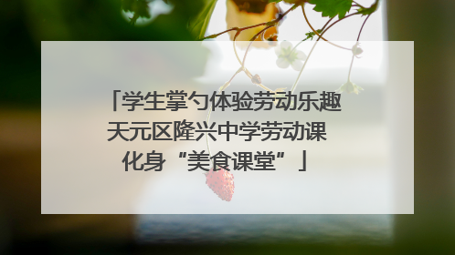 学生掌勺体验劳动乐趣 天元区隆兴中学劳动课化身“美食课堂”