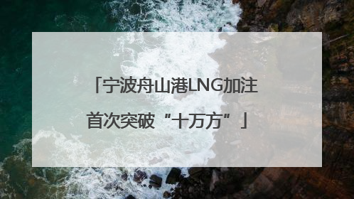 宁波舟山港LNG加注首次突破“十万方”