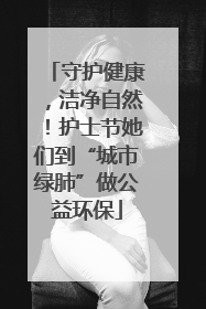 守护健康，洁净自然！护士节她们到“城市绿肺”做公益环保
