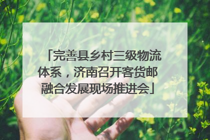 完善县乡村三级物流体系，济南召开客货邮融合发展现场推进会