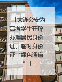 大连公安为高考学生开辟办理居民身份证、临时身份证“绿色通道”