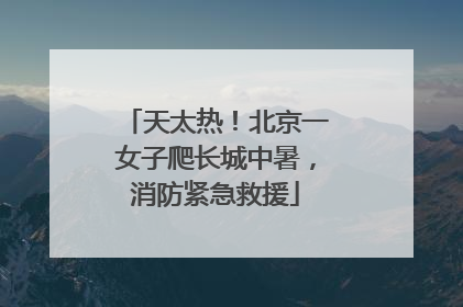 天太热！北京一女子爬长城中暑，消防紧急救援