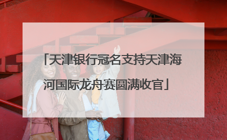 天津银行冠名支持天津海河国际龙舟赛圆满收官